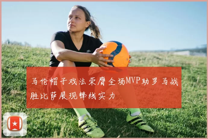马伦帽子戏法荣膺全场MVP助罗马战胜比萨展现锋线实力