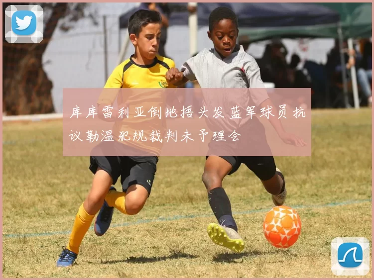 库库雷利亚倒地捂头发蓝军球员抗议勒温犯规裁判未予理会