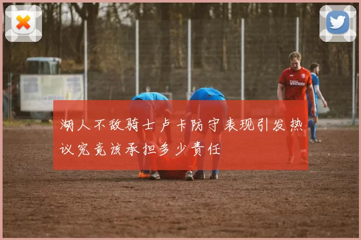 湖人不敌骑士卢卡防守表现引发热议究竟该承担多少责任