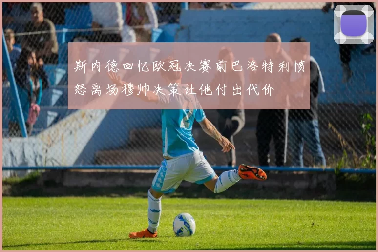 斯内德回忆欧冠决赛前巴洛特利愤怒离场穆帅决策让他付出代价
