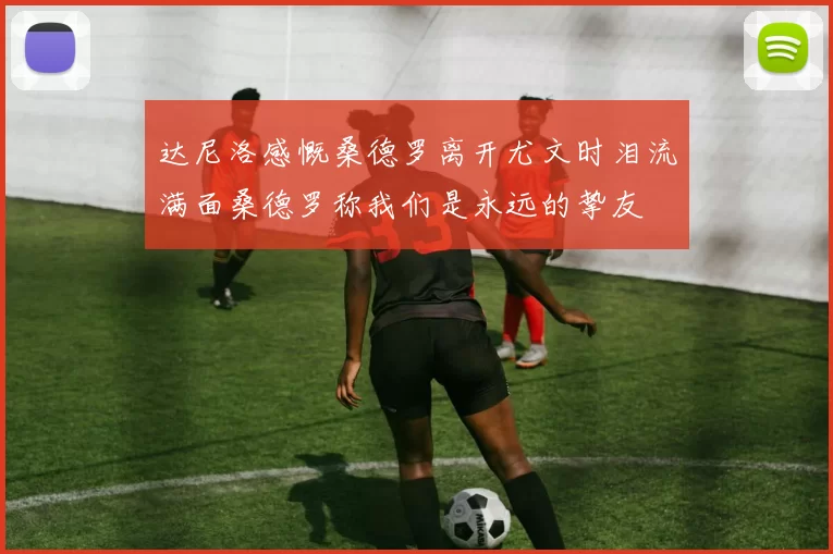 达尼洛感慨桑德罗离开尤文时泪流满面桑德罗称我们是永远的挚友