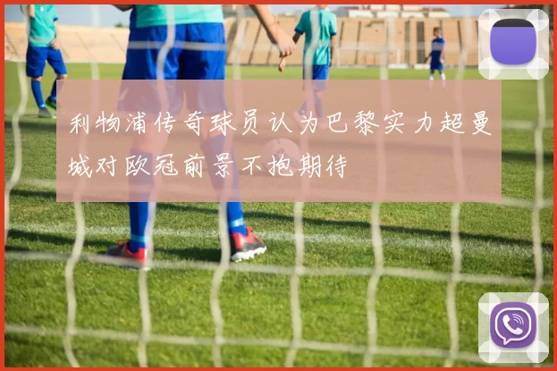 利物浦传奇球员认为巴黎实力超曼城对欧冠前景不抱期待