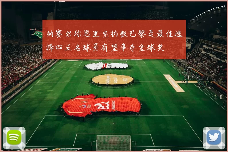 纳赛尔称恩里克执教巴黎是最佳选择四五名球员有望争夺金球奖