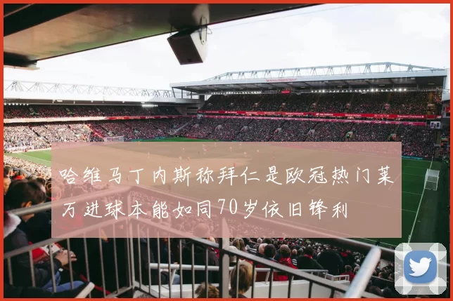 哈维马丁内斯称拜仁是欧冠热门莱万进球本能如同70岁依旧锋利